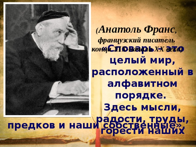 ( Анатоль Франс , французский писатель конца XIX-начала XX века) «Словарь – это целый мир, расположенный в алфавитном порядке.  Здесь мысли, радости, труды, горести наших предков и наши собственные».