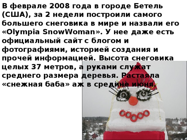 В феврале 2008 года в городе Бетель (США), за 2 недели построили самого большего снеговика в мире и назвали его «Olympia SnowWoman». У нее даже есть официальный сайт с блогом и фотографиями, историей создания и прочей информацией. Высота снеговика целых 37 метров, а руками служат среднего размера деревья. Растаяла «снежная баба» аж в средине июня.