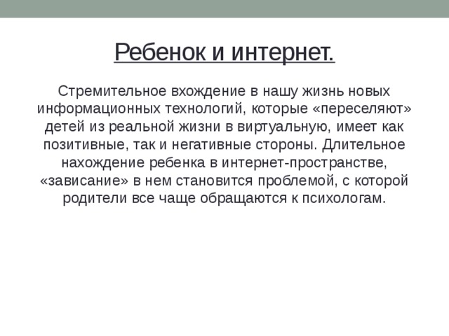 Ребенок и интернет. Стремительное вхождение в нашу жизнь новых информационных технологий, которые «переселяют» детей из реальной жизни в виртуальную, имеет как позитивные, так и негативные стороны. Длительное нахождение ребенка в интернет-пространстве, «зависание» в нем становится проблемой, с которой родители все чаще обращаются к психологам.