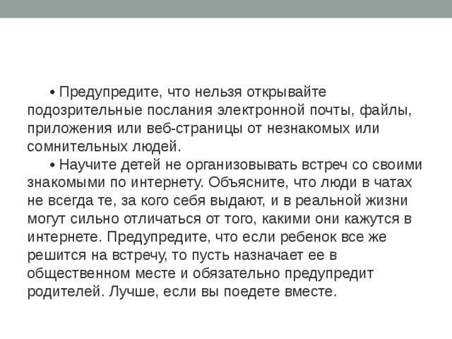 • Предупредите, что нельзя открывайте подозрительные послания электронной почты, файлы, приложения или веб-страницы от незнакомых или сомнительных людей. • Научите детей не организовывать встреч со своими знакомыми по интернету. Объясните, что люди в чатах не всегда те, за кого себя выдают, и в реальной жизни могут сильно отличаться от того, какими они кажутся в интернете. Предупредите, что если ребенок все же решится на встречу, то пусть назначает ее в общественном месте и обязательно предупредит родителей. Лучше, если вы поедете вместе.