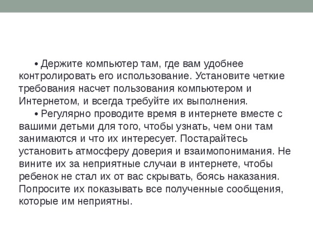 • Держите компьютер там, где вам удобнее контролировать его использование. Установите четкие требования насчет пользования компьютером и Интернетом, и всегда требуйте их выполнения. • Регулярно проводите время в интернете вместе с вашими детьми для того, чтобы узнать, чем они там занимаются и что их интересует. Постарайтесь установить атмосферу доверия и взаимопонимания. Не вините их за неприятные случаи в интернете, чтобы ребенок не стал их от вас скрывать, боясь наказания. Попросите их показывать все полученные сообщения, которые им неприятны.