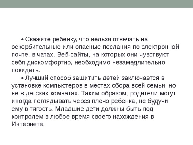 • Скажите ребенку, что нельзя отвечать на оскорбительные или опасные послания по электронной почте, в чатах. Веб-сайты, на которых они чувствуют себя дискомфортно, необходимо незамедлительно покидать. • Лучший способ защитить детей заключается в установке компьютеров в местах сбора всей семьи, но не в детских комнатах. Таким образом, родители могут иногда поглядывать через плечо ребенка, не будучи ему в тягость. Младшие дети должны быть под контролем в любое время своего нахождения в Интернете.