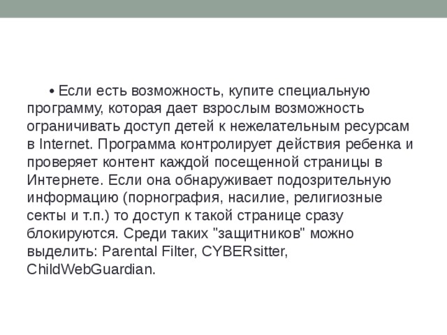 • Если есть возможность, купите специальную программу, которая дает взрослым возможность ограничивать доступ детей к нежелательным ресурсам в Internet. Программа контролирует действия ребенка и проверяет контент каждой посещенной страницы в Интернете. Если она обнаруживает подозрительную информацию (порнография, насилие, религиозные секты и т.п.) то доступ к такой странице сразу блокируются. Среди таких 