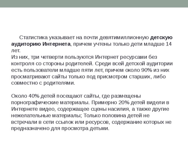 Статистика указывает на почти девятимиллионную  детскую аудиторию Интернета , причем учтены только дети младше 14 лет.  Из них, три четверти пользуются Интернет ресурсами без контроля со стороны родителей. Среди всей детской аудитории есть пользователи младше пяти лет, причем около 90% из них просматривают сайты только под присмотром старших, либо совместно с родителями.  Около 40% детей посещают сайты, где размещены порнографические материалы. Примерно 20% детей видели в Интернете видео, содержащее сцены насилия, а также другие нежелательные материалы; Только половина детей не встречали в сети ссылок или ресурсов, содержание которых не предназначено для просмотра детьми.