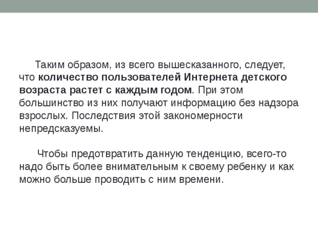 Таким образом, из всего вышесказанного, следует, что  количество пользователей Интернета детского возраста растет с каждым годом . При этом большинство из них получают информацию без надзора взрослых. Последствия этой закономерности непредсказуемы.    Чтобы предотвратить данную тенденцию, всего-то надо быть более внимательным к своему ребенку и как можно больше проводить с ним времени.