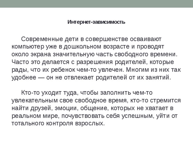 Интернет-зависимость    Современные дети в совершенстве осваивают компьютер уже в дошкольном возрасте и проводят около экрана значительную часть свободного времени. Часто это делается с разрешения родителей, которые рады, что их ребенок чем-то увлечен. Многим из них так удобнее — он не отвлекает родителей от их занятий. Кто-то уходит туда, чтобы заполнить чем-то увлекательным свое свободное время, кто-то стремится найти друзей, эмоции, общение, которых не хватает в реальном мире, почувствовать себя успешным, уйти от тотального контроля взрослых.