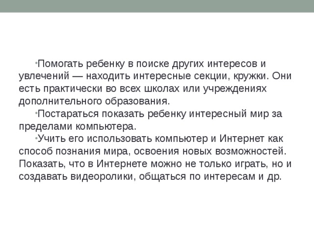 Помогать ребенку в поиске других интересов и увлечений — находить интересные секции, кружки. Они есть практически во всех школах или учреждениях дополнительного образования. Постараться показать ребенку интересный мир за пределами компьютера. Учить его использовать компьютер и Интернет как способ познания мира, освоения новых возможностей. Показать, что в Интернете можно не только играть, но и создавать видеоролики, общаться по интересам и др.