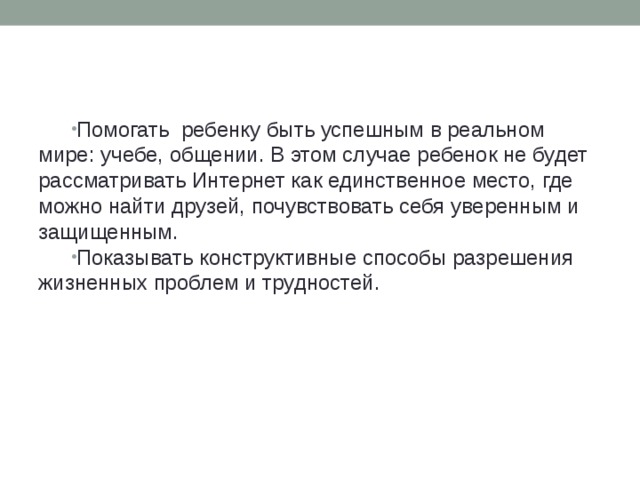 Помогать  ребенку быть успешным в реальном мире: учебе, общении. В этом случае ребенок не будет рассматривать Интернет как единственное место, где можно найти друзей, почувствовать себя уверенным и защищенным. Показывать конструктивные способы разрешения жизненных проблем и трудностей.