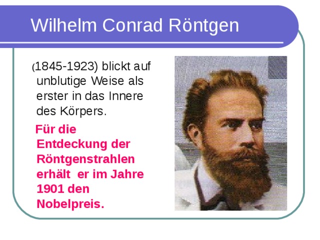 Wilhelm Conrad R öntgen  ( 1845-1923) blickt auf unblutige Weise als erster in das Innere des K ö rpers.  F ür die Entdeckung der Röntgenstrahlen erhält er im Jahre 1901 den Nobelpreis.