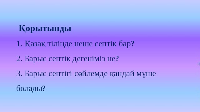 Қорытынды 1. Қазақ тілінде неше септік бар? 2. Барыс септік дегеніміз не? 3. Барыс септігі сөйлемде қандай мүше болады?