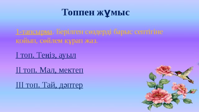 Топпен жұмыс 1-тапсырма . Берілген сөздерді барыс септігіне қойып, сөйлем құрап жаз. І топ. Теңіз, ауыл ІІ топ. Мал, мектеп ІІІ топ. Тай, дәптер