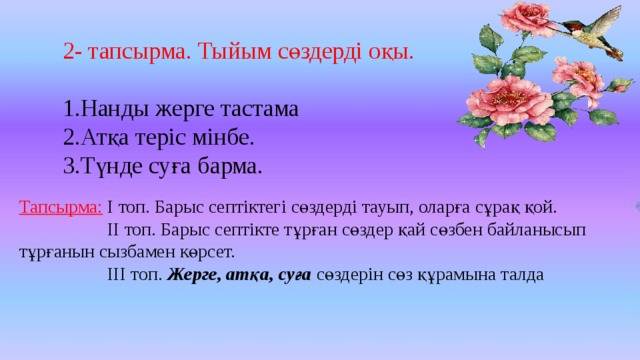 2- тапсырма. Тыйым сөздерді оқы. Нанды жерге тастама Атқа теріс мінбе. Түнде суға барма. Тапсырма: І топ. Барыс септіктегі сөздерді тауып, оларға сұрақ қой.  ІІ топ. Барыс септікте тұрған сөздер қай сөзбен байланысып тұрғанын сызбамен көрсет.  ІІІ топ. Жерге, атқа, суға сөздерін сөз құрамына талда