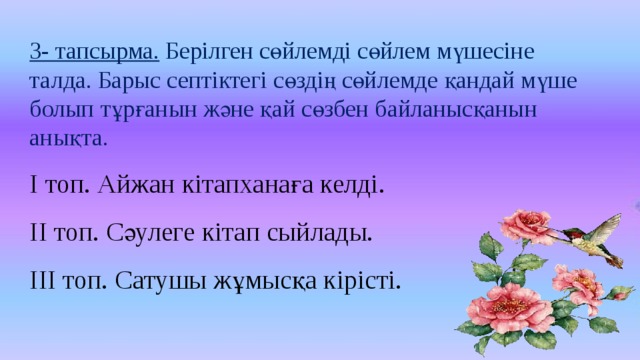 3- тапсырма. Берілген сөйлемді сөйлем мүшесіне талда. Барыс септіктегі сөздің сөйлемде қандай мүше болып тұрғанын және қай сөзбен байланысқанын анықта. І топ. Айжан кітапханаға келді. ІІ топ. Сәулеге кітап сыйлады. ІІІ топ. Сатушы жұмысқа кірісті.