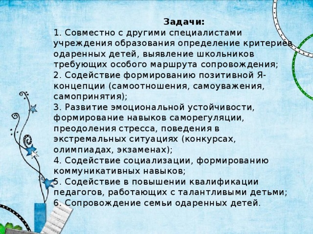 Задачи:  1. Совместно с другими специалистами учреждения образования определение критериев одаренных детей, выявление школьников требующих особого маршрута сопровождения;  2. Содействие формированию позитивной Я-концепции (самоотношения, самоуважения, самопринятия);  3. Развитие эмоциональной устойчивости, формирование навыков саморегуляции, преодоления стресса, поведения в экстремальных ситуациях (конкурсах, олимпиадах, экзаменах);  4. Содействие социализации, формированию коммуникативных навыков;  5. Содействие в повышении квалификации педагогов, работающих с талантливыми детьми;  6. Сопровождение семьи одаренных детей.