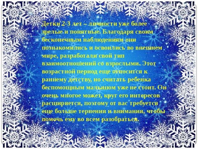 Детки 2-3 лет – личности уже более зрелые и понятные. Благодаря своим бесконечным наблюдениям они познакомились и освоились во внешнем мире, разработали свой тип взаимоотношений со взрослыми. Этот возрастной период еще относится к раннему детству, но считать ребенка беспомощным малышом уже не стоит. Он очень многое может, круг его интересов расширяется, поэтому от вас требуется еще больше терпения и внимания, чтобы помочь ему во всем разобраться.