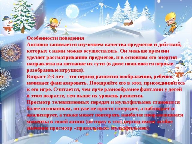 Особенности поведения  Активно занимается изучением качества предметов и действий, которых с ними можно осуществлять. Он меньше времени уделяет рассматриванию предметов, и в основном его энергия направлена на познание их сути (в доме появляются первые разобранные игрушки).  Возраст 2-3 лет – это период развития воображения, ребенок начинает фантазировать. Поощряйте его в этот, присоединяйтесь к его игре. Считается, чем ярче разнообразнее фантазии у детей в этом возрасте, тем выше их уровень развития.  Просмотр телевизионных передач и мультфильмов становится более осознанным, он уже не просто созерцает, а наблюдает и анализирует, а также может повторять наиболее понравившиеся моменты в своей жизни (поэтому в этот период имеет особое значение просмотр «правильных» мультфильмов).