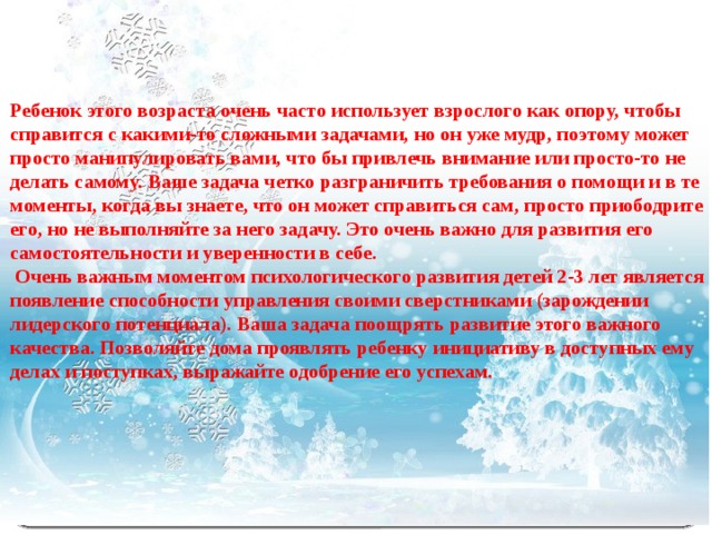 Ребенок этого возраста очень часто использует взрослого как опору, чтобы справится с какими-то сложными задачами, но он уже мудр, поэтому может просто манипулировать вами, что бы привлечь внимание или просто-то не делать самому. Ваше задача четко разграничить требования о помощи и в те моменты, когда вы знаете, что он может справиться сам, просто приободрите его, но не выполняйте за него задачу. Это очень важно для развития его самостоятельности и уверенности в себе.   Очень важным моментом психологического развития детей 2-3 лет является появление способности управления своими сверстниками (зарождении лидерского потенциала). Ваша задача поощрять развитие этого важного качества. Позволяйте дома проявлять ребенку инициативу в доступных ему делах и поступках, выражайте одобрение его успехам.