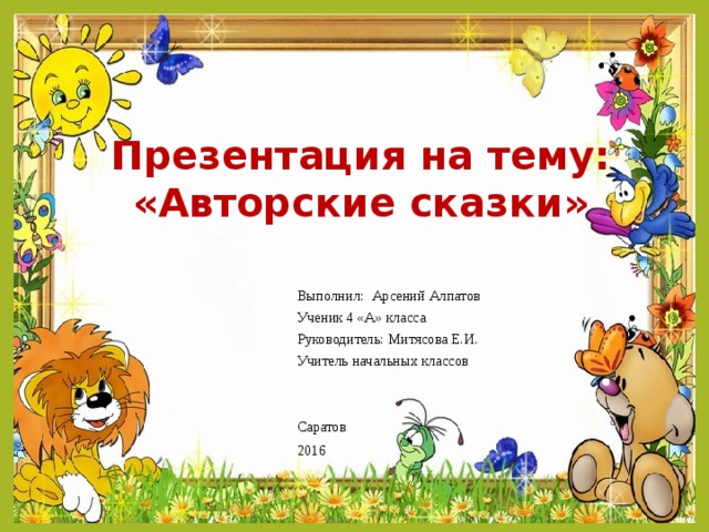 Презентация на тему: «Авторские сказки» Выполнил: Арсений Алпатов Ученик 4 «А» класса Руководитель: Митясова Е.И. Учитель начальных классов Саратов 2016