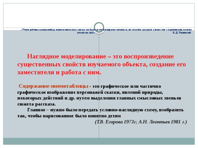 «Учите ребенка каким-нибудь неизвестным ему словам- он будет долго и напрасно мучиться, но свяжите двадцать таких слов с картинками, и он их усвоит на лету» К. Д. Ушинский Наглядное моделирование – это воспроизведение существенных свойств изучаемого объекта, создание его заместителя и работа с ним.   Содержание мнемотаблицы  - это графическое или частично графическое изображение персонажей сказки, явлений природы, некоторых действий и др. путем выделения главных смысловых звеньев сюжета рассказа. Главное – нужно было передать условно-наглядную схему, изобразить так, чтобы нарисованное было понятно детям (Т.В. Егорова 1973г; А.Н. Леонтьев 1981 г.)