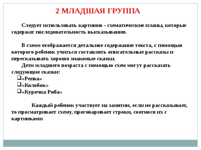 2 МЛАДШАЯ ГРУППА Следует использовать картинно - схематические планы, которые содержат последовательность высказывания.  В схеме отображается детальное содержание текста, с помощью которого ребенок учиться составлять описательные рассказы и пересказывать хорошо знакомые сказки. Дети младшего возраста с помощью схем могут рассказать следующие сказки: «Репка» «Колобок» «Курочка Ряба»   Каждый ребенок участвует на занятии, если не рассказывает, то просматривает схему, проговаривает строки, соотнося их с картинками