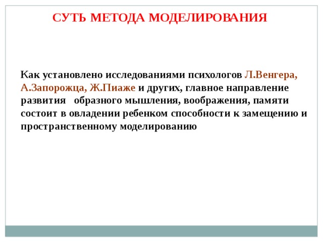 СУТЬ МЕТОДА МОДЕЛИРОВАНИЯ Как установлено исследованиями психологов Л.Венгера, А.Запорожца, Ж.Пиаже и других, главное направление развития образного мышления, воображения, памяти состоит в овладении ребенком способности к замещению и пространственному моделированию