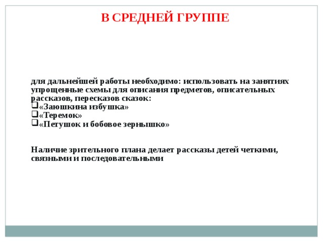 В СРЕДНЕЙ ГРУППЕ для дальнейшей работы необходимо: использовать на занятиях упрощенные схемы для описания предметов, описательных рассказов, пересказов сказок: «Заюшкина избушка» «Теремок» «Петушок и бобовое зернышко»   Наличие зрительного плана делает рассказы детей четкими, связными и последовательными