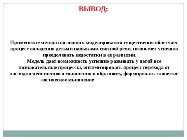 ВЫВОД: Применение метода наглядного моделирования существенно облегчает процесс овладения детьми навыками связной речи, позволяет успешно преодолевать недостатки в ее развитии. Модель дает возможность успешно развивать у детей все познавательные процессы, оптимизировать процесс перехода от наглядно-действенного мышления к образному, формировать словесно-логическое мышление