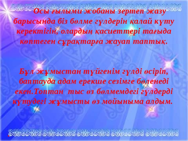 Осы ғылыми жобаны зертеп жазу барысында біз бөлме гүлдерін қалай күту керектігін, олардың қасиеттері тағыда көптеген сұрақтарға жауап таптық.   Бұл жұмыстан түйгенім гүлді өсіріп, баптауда адам ерекше сезімге бөленеді екен.Топтан тыс өз бөлмемдегі гүлдерді күтудегі жұмысты өз мойыныма алдым.   .