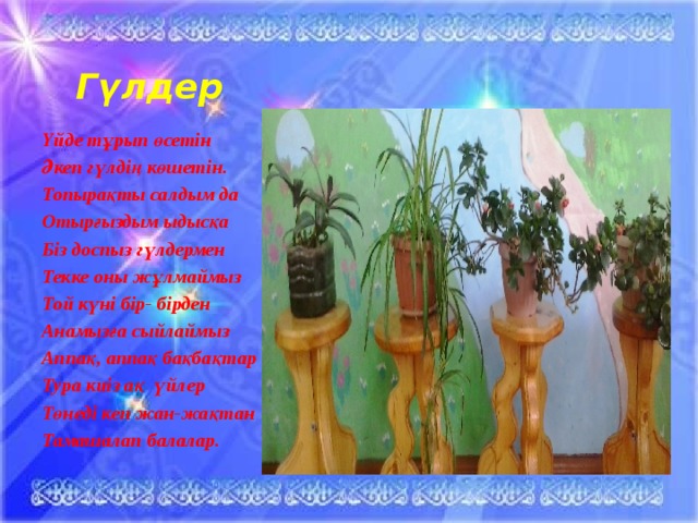 Гүлдер Үйде тұрып өсетін Әкеп гүлдің көшетін. Топырақты салдым да Отырғыздым ыдысқа Біз доспыз гүлдермен Текке оны жұлмаймыз Той күні бір- бірден Анамызға сыйлаймыз Аппақ, аппақ бақбақтар Тура киіз ақ үйлер Төнеді кеп жан-жақтан Тамашалап балалар.