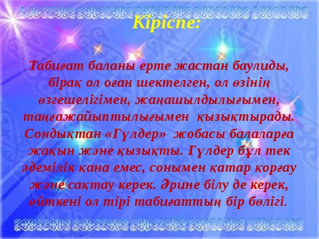 Кіріспе:  Табиғат баланы ерте жастан баулиды, бірақ ол оған шектелген, ол өзінің өзгешелігімен, жаңашылдылығымен, таңғажайыптылығымен қызықтырады. Сондықтан «Гүлдер» жобасы балаларға жақын және қызықты. Гүлдер бұл тек әдемілік қана емес, сонымен қатар қорғау және сақтау керек. Әрине білу де керек, өйткені ол тірі табиғаттың бір бөлігі .