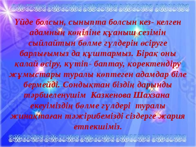 Үйде болсын, сыныпта болсын кез- келген адамның көңіліне құаныш сезімін сыйлайтын бөлме гүлдерін өсіруге барлығымыз да құштармыз. Бірақ оны қалай өсіру, күтіп- баптау, қоректендіру жұмыстары туралы көптеген адамдар біле бермейді. Сондықтан біздің дарынды тәрбиеленушім Казкенова Шахзана екеуіміздің бөлме гүлдері туралы жинақтаған тәжірибемізді сіздерге жария етпекшіміз.