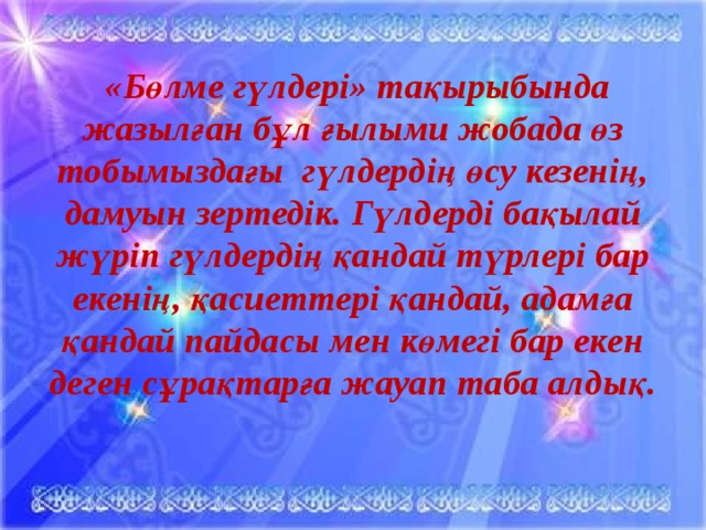 «Бөлме гүлдері» тақырыбында жазылған бұл ғылыми жобада өз тобымыздағы гүлдердің өсу кезенің, дамуын зертедік. Гүлдерді бақылай жүріп гүлдердің қандай түрлері бар екенің, қасиеттері қандай, адамға қандай пайдасы мен көмегі бар екен деген сұрақтарға жауап таба алдық.