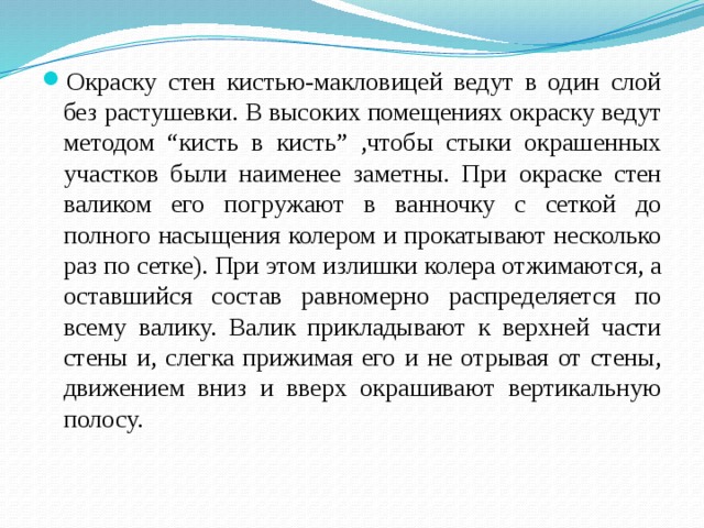 Окраску стен кистью-макловицей ведут в один слой без растушевки. В высоких помещениях окраску ведут методом “кисть в кисть” ,чтобы стыки окрашенных участков были наименее заметны. При окраске стен валиком его погружают в ванночку с сеткой до полного насыщения колером и прокатывают несколько раз по сетке). При этом излишки колера отжимаются, а оставшийся состав равномерно распределяется по всему валику. Валик прикладывают к верхней части стены и, слегка прижимая его и не отрывая от стены, движением вниз и вверх окрашивают вертикальную полосу.