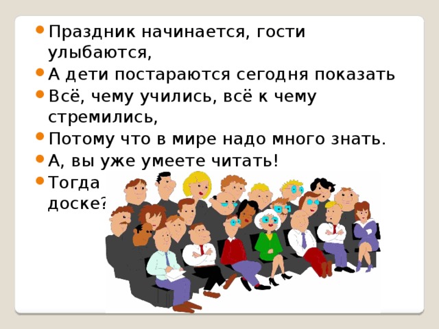 Праздник начинается, гости улыбаются, А дети постараются сегодня показать Всё, чему учились, всё к чему стремились, Потому что в мире надо много знать. А, вы уже умеете читать! Тогда прочитайте, что написано на доске?