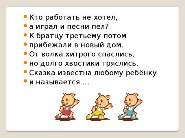 Кто работать не хотел, а играл и песни пел? К братцу третьему потом прибежали в новый дом. От волка хитрого спаслись, но долго хвостики тряслись. Сказка известна любому ребёнку и называется…. 