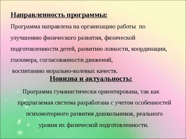 Направленность программы:  Программа направлена на организацию  работы по улучшению физического развития, физической подготовленности детей, развитию ловкости, координации, глазомера, согласованности движений,  воспитанию морально-волевых качеств.   Новизна и актуальность: Программа гуманистически ориентирована, так как предлагаемая система разработана с учетом особенностей психомоторного развития дошкольников, реального уровня их физической подготовленности.