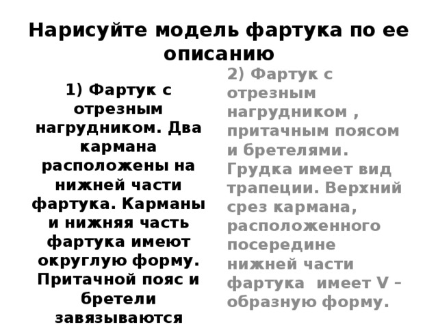 Нарисуйте модель фартука по ее описанию 1) Фартук с отрезным нагрудником. Два кармана расположены на нижней части фартука. Карманы и нижняя часть фартука имеют округлую форму. Притачной пояс и бретели завязываются сзади на бант. На карманах и нагруднике – аппликация.  2) Фартук с отрезным нагрудником , притачным поясом и бретелями. Грудка имеет вид трапеции. Верхний срез кармана, расположенного посередине нижней части фартука имеет V –образную форму.