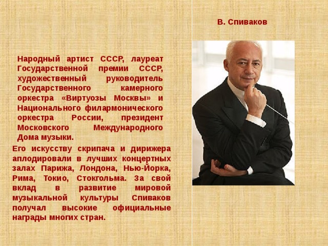 В. Спиваков Народный артист СССР, лауреат Государственной премии СССР, художественный руководитель Государственного камерного оркестра «Виртуозы Москвы» и Национального филармонического оркестра России, президент Московского Международного Дома музыки. Его искусству скрипача и дирижера аплодировали в лучших концертных залах Парижа, Лондона, Нью-Йорка, Рима, Токио, Стокгольма. За свой вклад в развитие мировой музыкальной культуры Спиваков получал высокие официальные награды многих стран.