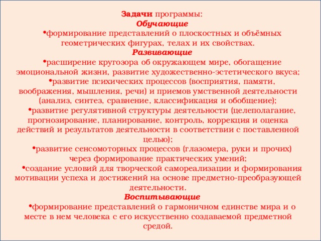 Задачи программы: Обучающие формирование представлений о плоскостных и объёмных геометрических фигурах, телах и их свойствах. Развивающие расширение кругозора об окружающем мире, обогащение эмоциональной жизни, развитие художественно-эстетического вкуса; развитие психических процессов (восприятия, памяти, воображения, мышления, речи) и приемов умственной деятельности (анализ, синтез, сравнение, классификация и обобщение); развитие регулятивной структуры деятельности (целеполагание, прогнозирование, планирование, контроль, коррекция и оценка действий и результатов деятельности в соответствии с поставленной целью); развитие сенсомоторных процессов (глазомера, руки и прочих) через формирование практических умений; создание условий для творческой самореализации и формирования мотивации успеха и достижений на основе предметно-преобразующей деятельности. Воспитывающие