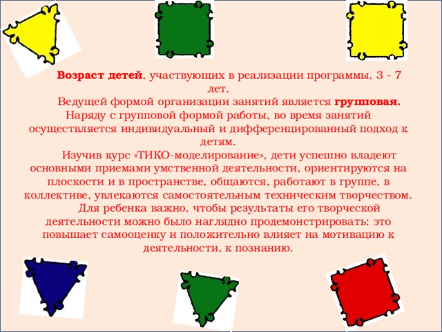 Возраст детей , участвующих в реализации программы, 3 - 7 лет. Ведущей формой организации занятий является групповая. Наряду с групповой формой работы, во время занятий осуществляется индивидуальный и дифференцированный подход к детям. Изучив курс «ТИКО-моделирование», дети успешно владеют основными приемами умственной деятельности, ориентируются на плоскости и в пространстве, общаются, работают в группе, в коллективе, увлекаются самостоятельным техническим творчеством. Для ребенка важно, чтобы результаты его творческой деятельности можно было наглядно продемонстрировать: это повышает самооценку и положительно влияет на мотивацию к деятельности, к познанию.