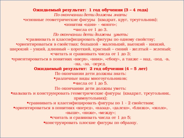 Ожидаемый результат: 1 год обучения (3 – 4 года) По окончании дети должны знать: основные геометрические фигуры (квадрат, круг, треугольник); понятия «один» - «много»; числа от 1 до 3. По окончании дети должны уметь: сравнивать и классифицировать фигуры по одному свойству; ориентироваться в свойствах: большой - маленький, высокий - низкий, широкий – узкий, длинный – короткий, красный – синий - желтый – зеленый; считать и сравнивать числа от 1 до 3; ориентироваться в понятиях «вверх», «вниз», «сбоку», а также – над, -под, -в, -на, -за, -перед. Ожидаемый результат: 2 год обучения (4 – 5 лет) По окончании дети должны знать: • различные виды многоугольников; • числа от 1 до 5. По окончании дети должны уметь: • называть и конструировать геометрические фигуры (квадрат, треугольник, прямоугольник); • сравнивать и классифицировать фигуры по 1 - 2 свойствам; • ориентироваться в понятиях «вперед», «назад», «далеко», «близко», «около», «выше», «ниже», «между»; • считать и сравнивать числа от 1 до 5; • конструировать плоские фигуры по образцу.