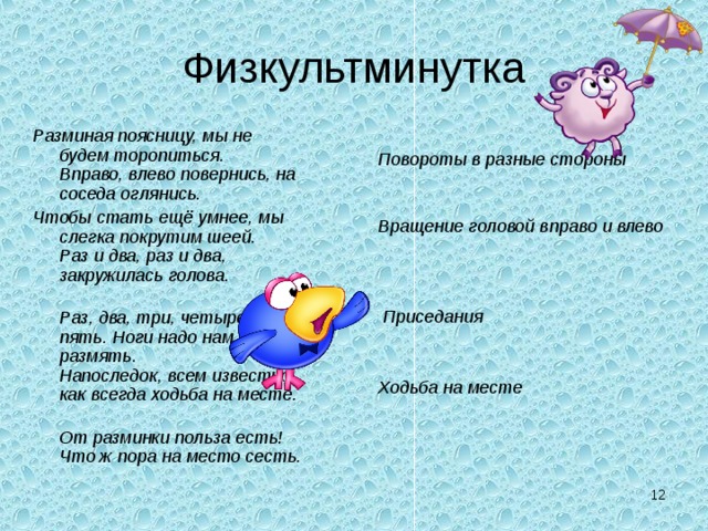 Физкультминутка Разминая поясницу, мы не будем торопиться.  Вправо, влево повернись, на соседа оглянись. Чтобы стать ещё умнее, мы слегка покрутим шеей.  Раз и два, раз и два, закружилась голова.  Раз, два, три, четыре, пять. Ноги надо нам размять.  Напоследок, всем известно, как всегда ходьба на месте.  От разминки польза есть! Что ж пора на место сесть.   Повороты в разные стороны    Вращение головой вправо и влево      Приседания   Ходьба на месте