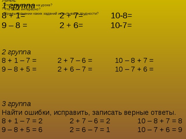 7. Итог урока Учитель: - Что нового узнали на уроке? - Что было интересно? - При выполнении каких заданий испытывали трудности? 1 группа 8 + 1=  2 + 7=  10-8=  9 – 8 =  2 + 6= 10-7=   2 группа 8 + 1 – 7 =   2 + 7 – 6 =  10 – 8 + 7 = 9 – 8 + 5 =   2 + 6 – 7 =  10 – 7 + 6 =    3 группа  Найти ошибки, исправить, записать верные ответы. 8 + 1 – 7 = 2  2 + 7 – 6 = 2  10 – 8 + 7 = 8 9 – 8 + 5 = 6  2 = 6 – 7 = 1  10 – 7 + 6 = 9