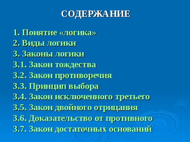 СОДЕРЖАНИЕ  1. Понятие «логика» 2. Виды логики 3. Законы логики 3.1. Закон тождества 3.2. Закон противоречия 3.3. Принцип выбора 3.4. Закон исключенного третьего 3.5. Закон двойного отрицания 3.6. Доказательство от противного 3.7. Закон достаточных оснований