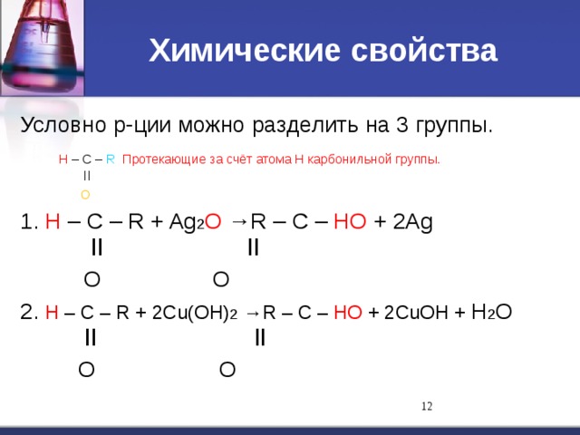 Химические свойства Условно р-ции можно разделить на 3 группы.  Н – С – R Протекающие за счёт атома Н карбонильной группы.   ll   O 1. Н – С – R + Ag 2 O →R – С – НO + 2Ag   ll    ll   O    O 2. Н – С – R + 2Cu(OH) 2 →R – С – НO + 2CuOH + H 2 O   ll    ll   O    O 11