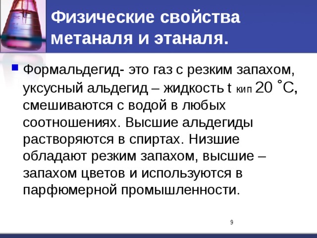 Физические свойства метаналя и этаналя. Формальдегид- это газ с резким запахом, уксусный альдегид – жидкость t кип 20 ˚С, смешиваются с водой в любых соотношениях. Высшие альдегиды растворяются в спиртах. Низшие обладают резким запахом, высшие – запахом цветов и используются в парфюмерной промышленности.