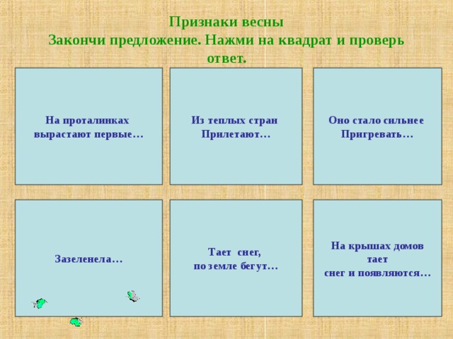 Признаки весны  Закончи предложение. Нажми на квадрат и проверь ответ. На проталинках вырастают первые… Из теплых стран Прилетают… Оно стало сильнее Пригревать… Зазеленела… Тает снег, по земле бегут… На крышах домов  тает снег и появляются…