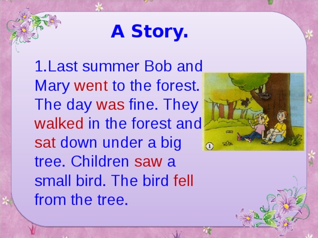 A Story. 1. Last summer Bob and Mary went to the forest. The day was fine. They walked in the forest and sat down under a big tree. Children saw a small bird. The bird fell from the tree.