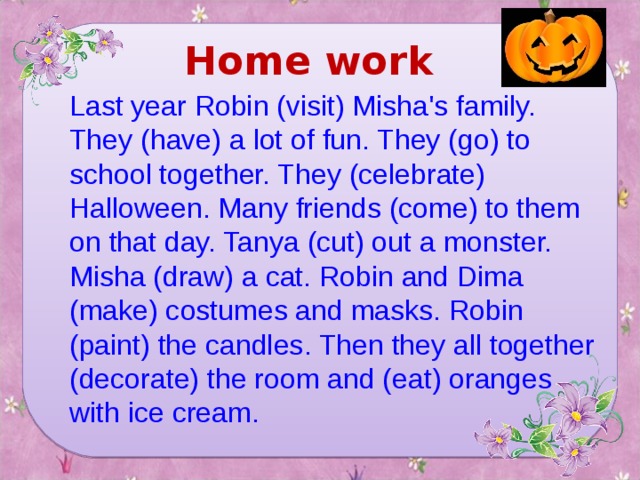 Home work Last year Robin (visit) Misha's family. They (have) a lot of fun. They (go) to school together. They (celebrate) Halloween. Many friends (come) to them on that day. Tanya (cut) out a monster. Misha (draw) a cat. Robin and Dima (make) costumes and masks. Robin (paint) the candles. Then they all together (decorate) the room and (eat) oranges with ice cream.