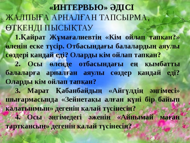 «ИНТЕРВЬЮ» ӘДІСІ ЖАЛПЫҒА АРНАЛҒАН ТАПСЫРМА, ӨТКЕНДІ ПЫСЫҚТАУ  1.Қайрат Жұмағалиевтің «Кім ойлап тапқан?» өлеңін еске түсір. Отбасындағы балалардың аяулы сөздері қандай еді? Оларды кім ойлап тапқан?  2. Осы өлеңде отбасындағы ең қымбатты балаларға арналған аяулы сөздер қандай еді? Оларды кім ойлап тапқан?  3. Марат Қабанбайдың «Айгүлдің әңгімесі» шығармасында «Зейнетақы алған күні бір байып қалатынмын» дегенін қалай түсінесің?  4. Осы әңгімедегі әженің «Айнымай маған тартқансың» дегенін қалай түсінесің?